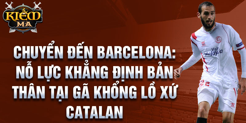 Chuyển đến Barcelona: Nỗ lực khẳng định bản thân tại gã khổng lồ xứ Catalan