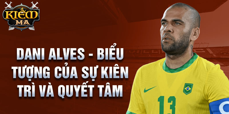 Dani Alves - Biểu tượng của sự kiên trì và quyết tâm