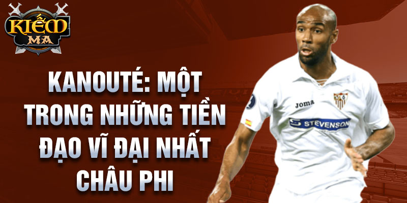 Kanouté: Một trong những tiền đạo vĩ đại nhất châu Phi