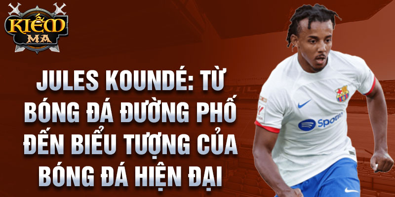 Jules Koundé: Từ bóng đá đường phố đến biểu tượng của bóng đá hiện tại 