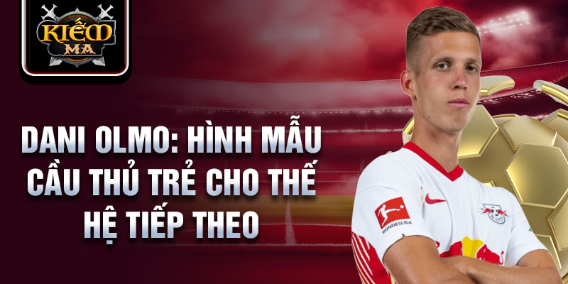 Dani Olmo: Hình mẫu cầu thủ trẻ cho thế hệ tiếp theo