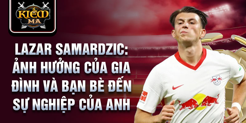 Lazar Samardzic: Ảnh hưởng của gia đình và bạn bè đến sự nghiệp của anh